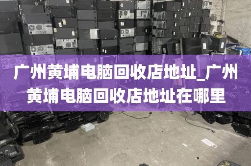 广州黄埔电脑回收店地址_广州黄埔电脑回收店地址在哪里