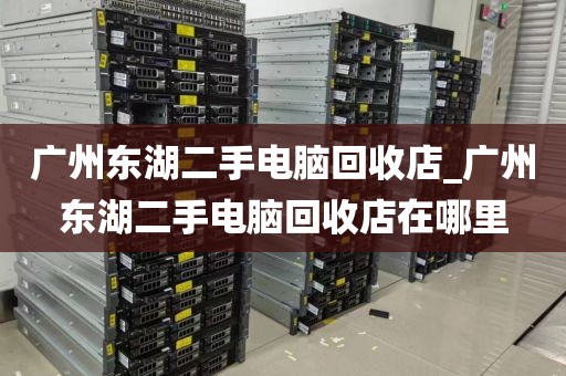 广州东湖二手电脑回收店_广州东湖二手电脑回收店在哪里