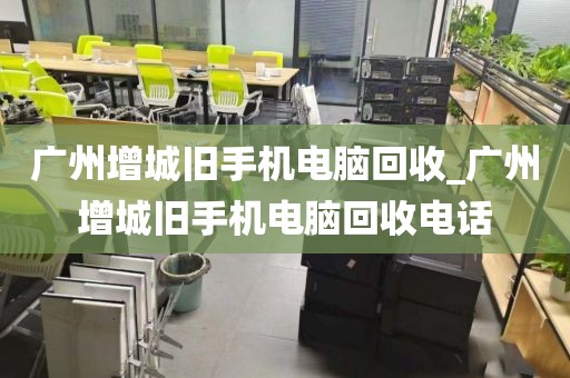 广州增城旧手机电脑回收_广州增城旧手机电脑回收电话