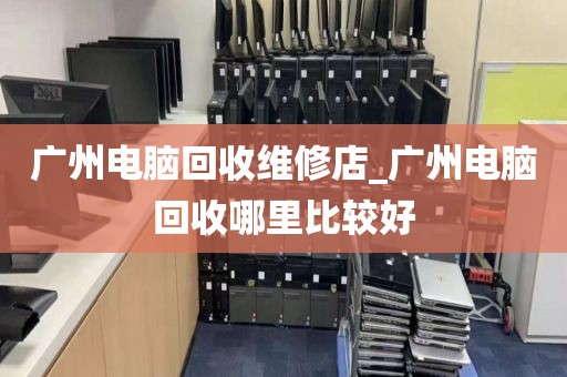 广州电脑回收维修店_广州电脑回收哪里比较好