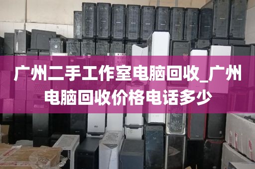 广州二手工作室电脑回收_广州电脑回收价格电话多少