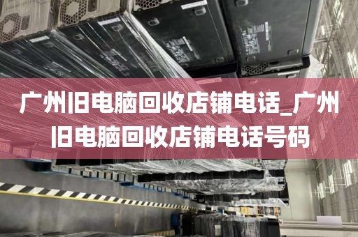 广州旧电脑回收店铺电话_广州旧电脑回收店铺电话号码