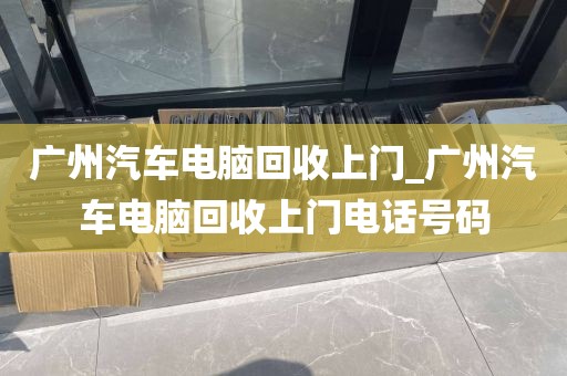 广州汽车电脑回收上门_广州汽车电脑回收上门电话号码